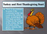 Turkey and First Thanksgiving Feast. There is no evidence to prove if the customary turkey was a part of the initial feast. According to the first hand account written by the leader of the colony, the food included, ducks, geese, venison, fish, berries etc.