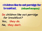 Children like to eat porridge for breakfast. (общий вопрос) Do children like eat porridge for breakfast? Yes, they do. No, they don’t.