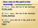 Ann runs in the park in the morning. (специальный вопрос) 1/ Where does Ann run in the morning? (in the park) 2/ When does Ann run in the morning? (in the morning) 3/ What does Ann do in the park in the morning? (runs)