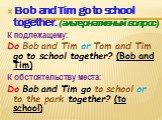 Bob and Tim go to school together. (альтернативный вопрос) К подлежащему: Do Bob and Tim or Tom and Tim go to school together? (Bob and Tim) К обстоятельству места: Do Bob and Tim go to school or to the park together? (to school)
