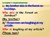 (вопрос к подлежащему). 1/ My brother skis in the forest on Sundays. Who skis in the forest on Sundays? (My brother) 2/ Those men are laughing at my article. Who is laughing at my article? (Those men)