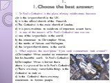 1. 1. Choose the best answer: St. Paul’s Cathedral is the place of many celebrations because a)it is the largest church in the UK. b) It is the official church of the Monarch. c) The Cathedral is the main church of London. d) It is just a tradition to celebrate all important events here. 2. In one o