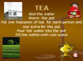 TEA Boil the water Warm the pot Put one teaspoon of tea for each person and one extra for the pot Pour hot water into the pot Fill the kettle with cold water