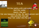 TEA Fill the kettle with cold water Boil the water Warm the pot Put one teaspoon of tea for each person and one extra for the pot Pour hot water into the pot