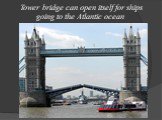 Tower bridge can open itself for ships going to the Atlantic ocean.