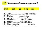 drink eat go help play. Jim……………..his friend. Peter……..porridge. Martin……..apple juice. Mary……….to school. The pupils ………..chess. Что они обязаны делать?