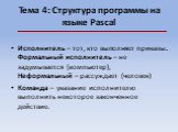 Тема 4: Структура программы на языке Pascal. Исполнитель – тот, кто выполняет приказы. Формальный исполнитель – не задумывается (компьютер), Неформальный – рассуждает (человек) Команда – указание исполнителю выполнить некоторое законченное действие.