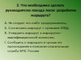 2. Что необходимо сделать руководителю похода после разработки маршрута? А. Не следует что-либо предпринимать; Б. Согласовать маршрут с органами МВД; В. Утвердить маршрут в маршрутно-квалификационной комиссии; Г. Сообщить о маршруте и сроках его прохождения в поисково-спасательную службу МЧС России