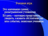 Ролевая игра. Это маленькая сценка, разыгрываемая учениками. Её цель – наглядно представить, увидеть, оживить обстоятельства или события, знакомые ученикам.