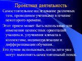 Проектная деятельность. Самостоятельное исследование различных тем, проводимое учениками в течение некоторого времени. Этот прием может быть использован для изменения ценностных ориентаций учащихся, улучшения климата в коллективе, индивидуализации и дифференциации обучения. Его лучше использовать, к