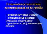 Современная педагогика ориентирована на то, чтобы. - ребёнок научился учиться - открыл в себе энергию познания, постоянного стремления к получению новых знаний.