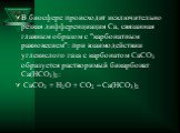В биосфере происходит исключительно резкая дифференциация Ca, связанная главным образом с "карбонатным равновесием": при взаимодействии углекислого газа с карбонатом СаСО3 образуется растворимый бикарбонат Ca(HCO3)2: CaCO3 + H2O + CO2 = Ca(HCO3)2