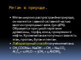 Метан в природе. Метан широко распространён в природе, он является главной составной частью многих природных газов. (90-98%). Образуется при сухой перегонке древесины, торфа, кокса, при крекинге нефти. Кроме метана в попутных газах есть этан, пропан, бутан и пентан. Лабораторный способ получения мет