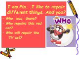 I am Pin. I like to repair different things. And you? Who was there? Who repairs this red car? Who will repair the TV set?