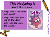 This Hedgehog is kind & curious. Why didn’t he swim last week? Why does the Sun live in the sky? Why will she play the piano?