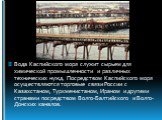 Вода Каспийского моря служит сырьем для химической промышленности и различных технических нужд. Посредством Каспийского моря осуществляются торговые связи России с Казахстаном, Туркменистаном, Ираном и другими странами посредством Волго-Балтийского и Волго-Донских каналов.