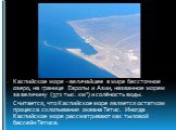 Каспийское море - величайшее в мире бессточное озеро, на границе Европы и Азии, названное морем за величину (371 тыс. км2) и солёность воды. Считается, что Каспийское море является остатком процесса схлопывания океана Тетис. Иногда Каспийское море рассматривают как тыловой бассейн Тетиса.