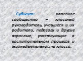 Субьект: классное сообщество – классный руководитель, учащиеся и их родители, педагоги и другие взрослые, участвующие в воспитательном процессе и жизнедеятельности класса.