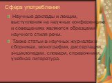 Сфера употребления. Научные доклады и лекции, выступления на научных конференциях и совещаниях являются образцами научного стиля речи. Также статьи в научных журналах и сборниках, монографии, диссертации, энциклопедии, словари, справочники, учебная литература.