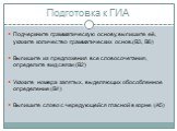 Подготовка к ГИА. Подчеркните грамматическую основу, выпишите её, укажите количество грамматических основ.(В3, В6) Выпишите из предложения все словосочетания, определите вид связи (В2) Укажите номера запятых, выделяющих обособленное определение (В4) Выпишите слово с чередующейся гласной в корне (А5)