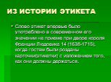 ИЗ ИСТОРИИ ЭТИКЕТА. Слово этикет впервые было употреблено в современном его значении на приеме при дворе короля Франции Людовика 14 (1638-1715), когда гостям были розданы карточки(этикетки) с изложением того, как они должны держаться.