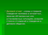 Деловой этикет –нормы и правила поведения человека в конкретных, заранее обговоренных или установленных ситуациях; внешняя сторона отношений и поведения в деловом общении.