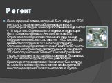 Регент. Легендарный алмаз, который был найден в 1701-ом году старателем-рабом неподалеку от Голконды в Индии. В необработанном виде весил 410 каратов. Одним из его первых владельцев был премьер-министр Англии Уильям Пит. Огранка этого бриллианта выполнена в виде подушечки и вес его составляет 140,5 