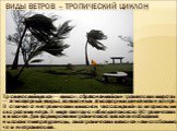 Виды ветров – тропический циклон. Тропический циклон — циклон, образовавшийся в тропических широтах — атмосферный вихрь с пониженным атмосферным давлением в центре. В отличие от внетропических циклонов, часто сопряжён со штормовыми скоростями ветра. В мире ежегодно наблюдается около 80 тропических ц