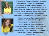 Родилась Лара в Москве, в семье инженеров. Мать со временем получила второе образование — историческое, и стала делать то, к чему всегда лежала ее душа. После школы Лара решили идти ее стопам, хотя по профессии (музейный работник) проработала только 2 года. После школы Лару пригласили работать в цер