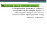 Международная специализация. сосредоточение различных стран на изготовлении тех товаров и услуг, в производстве которых они имеют экономическое преимущество перед другими странами.