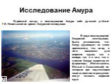 Огромный вклад в исследование Амура внёс русский учёный Г.И. Невельской во время Амурской экспедиции. В ходе исследований Амурской экспедиции, было установлено, что Амур судоходен на всем протяжении, что вход в него возможен для морских судов, как с севера, так и с юга, что в лимане Амура существуют