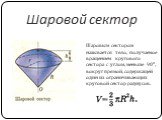 Шаровой сектор. Шаровым сектором называется тело, получаемое вращением кругового сектора с углом, меньше 90°, вокруг прямой, содержащей один из ограничивающих круговой сектор радиусов.