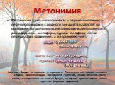 Метонимия. Метонимия (греч. «метонимиа» – переименование) – перенос признаков с родного предмета на другой на основании их смежности. Метонимию можно отнести к разновидности метафоры, однако метафору легко переделать в сравнение, а метонимию – нет. Конечно, бродит не гармонь ,а гармонист. Почему же 