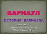 ИСТОРИЯ БАРНАУЛА БАРНАУЛ. Пешкова М.В. учитель начальных классов МОУ «Гимназия №79»