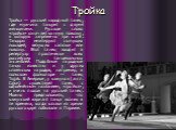 Тройка. Тройка — русский народный танец, где мужчина танцует с двумя женщинами. Русское слово «тройка» означает конную повозку, в которую запряжено три коня. Танцоры имитируют скачущих лошадей, везущих салазки или повозку. Этот танец входит в репертуар практически всех российских танцевальных ансамб