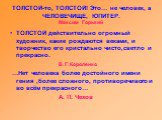 ТОЛСТОЙ-то, ТОЛСТОЙ! Это… не человек, а ЧЕЛОВЕЧИЩЕ, ЮПИТЕР. Максим Горький. ТОЛСТОЙ действительно огромный художник, какие рождаются веками, и творчество его кристально чисто,светло и прекрасно. В. Г. Короленко …Нет человека более достойного имени гения ,более сложного, противоречивого и во всём пре