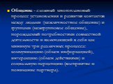 Общение - сложный многоплановый процесс установления и развития контактов между людьми (межличностное общение) и группами (межгрупповое общение), порождаемый потребностями совместной деятельности и включающий в себя как минимум три различных процесса: коммуникацию (обмен информацией), интеракцию (об