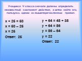 Учащиеся V класса сначала должны определить неизвестный компонент действия, а затем найти его, пользуясь одним из вышеперечисленных правил. x + 25 = 50 x = 50 – 25 x = 25 Ответ: 25. y + 64 = 48 + 38 y + 64 = 86 y = 86 – 64 y = 22 Ответ: 22
