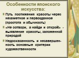 Особенности японского искусства: Путь постижения красоты через незаметное и первозданное (простота и обычность) «Не сотвори, а найди и открой!» - выявление красоты, заложенной природой Недосказанность и незавершен-ность основные критерии художественности