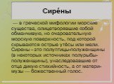 Сире́ны. — в греческой мифологии морские существа, олицетворявшие собой обманчивую, но очаровательную морскую поверхность, под которой скрываются острые утёсы или мели. Сирены - это полуптицы-полуженщины (в некоторых источниках полурыбы-полуженщины), унаследовавшие от отца дикую стихийность, а от ма