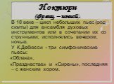 Ноктюрн (франц. – ночной). В 18 веке – цикл небольших пьес (род сюиты) для ансамбля духовых инструментов или в сочетании их со струнными; исполнялись вечером, ночью. У К.Дебюсси - три симфонические пьесы: «Облака», «Празднества» и «Сирены», последняя – с женским хором.