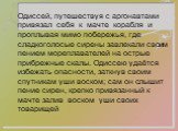 Одиссей, путешествуя с аргонавтами привязал себя к мачте корабля и проплывая мимо побережья, где сладкоголосые сирены завлекали своим пением мореплавателей на острые прибрежные скалы. Одиссею удаётся избежать опасности, заткнув своим спутникам уши воском; сам он слышит пение сирен, крепко привязанны