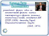 Капица Петр Леонидович. российский физик, один из основателей физики низких температур и физики сильных магнитных полей, академик АН СССР (1939), дважды Герой Социалистического Труда (1945, 1974).
