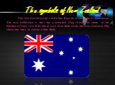 The New Zealand and Australian flags have very much in common. The only difference is that the Australian Flag shows the stars of the Southern Cross in white colour on a blue field while the New Zealand Flag shows the stars in red on a blue field.