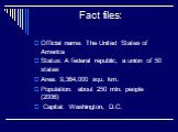 Fact files: Official name: The United States of America Status: A federal republic, a union of 50 states Area: 9,364,000 squ. km. Population: about 250 mln. people (2006) Capital: Washington, D.C.