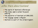 A Few Facts About Scotland. The capital of Scotland is Edinburgh. The money used is called the pound sterling. The population of Scotland is 4,996,000. The language spoken is English. Scotland is a part of the United Kingdom.