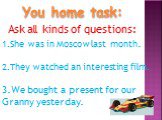 You home task: Ask all kinds of questions: She was in Moscow last month. They watched an interesting film. We bought a present for our Granny yesterday.