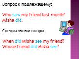 Вопрос к подлежащему: Who saw my friend last month? Misha did. Специальный вопрос: When did Misha see my friend? Whose friend did Misha see?