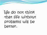 We do not think that life without problems will be better.