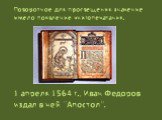 1 апреля 1564 г., Иван Федоров издал в ней “Апостол”. Поворотное для просвещения значение имело появление книгопечатания.